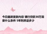 今日最新更新内容 银行贷款30万需要什么条件 5年利息是多少