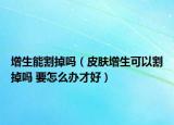 增生能割掉吗（皮肤增生可以割掉吗 要怎么办才好）