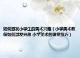 如何激发小学生的美术兴趣（小学美术教师如何激发兴趣 小学美术的课堂技巧）