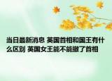 当日最新消息 英国首相和国王有什么区别 英国女王能不能撤了首相