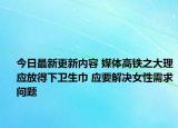 今日最新更新内容 媒体高铁之大理应放得下卫生巾 应要解决女性需求问题