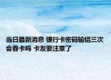 当日最新消息 银行卡密码输错三次会吞卡吗 卡友要注意了