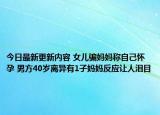 今日最新更新内容 女儿骗妈妈称自己怀孕 男方40岁离异有1子妈妈反应让人泪目