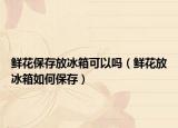 鲜花保存放冰箱可以吗（鲜花放冰箱如何保存）