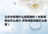立式水泵用什么减震器好（水泵减震台怎么设计 水泵减震设备怎么选型）