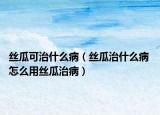 丝瓜可治什么病（丝瓜治什么病 怎么用丝瓜治病）