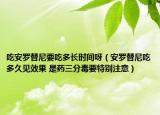 吃安罗替尼要吃多长时间呀（安罗替尼吃多久见效果 是药三分毒要特别注意）