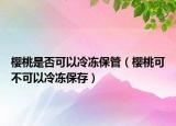 樱桃是否可以冷冻保管（樱桃可不可以冷冻保存）