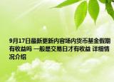 9月17日最新更新内容场内货币基金假期有收益吗 一般是交易日才有收益 详细情况介绍