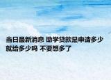 当日最新消息 助学贷款是申请多少就给多少吗 不要想多了