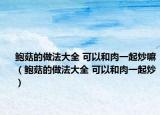 鲍菇的做法大全 可以和肉一起炒嘛（鲍菇的做法大全 可以和肉一起炒）