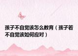 孩子不自觉该怎么教育（孩子若不自觉该如何应对）