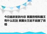 今日最新更新内容 英国首相和国王有什么区别 英国女王能不能撤了首相