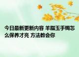 今日最新更新内容 羊脂玉手镯怎么保养才亮 方法教会你