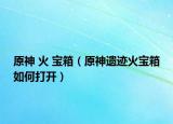 原神 火 宝箱（原神遗迹火宝箱如何打开）