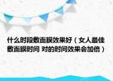 什么时段敷面膜效果好（女人最佳敷面膜时间 对的时间效果会加倍）