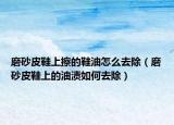 磨砂皮鞋上擦的鞋油怎么去除（磨砂皮鞋上的油渍如何去除）