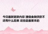 今日最新更新内容 捷信金融贷款不还有什么后果 这些是最基本的
