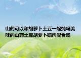 山药可以和胡萝卜土豆一起炖吗美味的山药土豆胡萝卜鹅肉混合汤