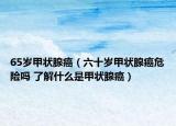 65岁甲状腺癌（六十岁甲状腺癌危险吗 了解什么是甲状腺癌）