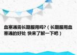 血塞通需长期服用吗?（长期服用血塞通的好处 快来了解一下吧）
