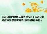 旅游公司的盈利从哪些地方来（旅游公司如何运作 旅游公司怎样运转获得盈利）