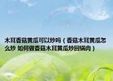 木耳香菇黄瓜可以炒吗（香菇木耳黄瓜怎么炒 如何做香菇木耳黄瓜炒回锅肉）