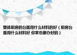 整体厨房的台面用什么材料的好（厨房台面用什么材料好 你家也要办好的）