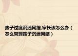 孩子过度沉迷网络,家长该怎么办（怎么管理孩子沉迷网络）