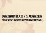 炖盅炖粥食谱大全（公开炖盅炖汤食谱大全 超赞的3款秋季滋补炖汤）