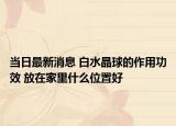 当日最新消息 白水晶球的作用功效 放在家里什么位置好
