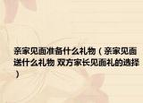 亲家见面准备什么礼物（亲家见面送什么礼物 双方家长见面礼的选择）