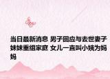 当日最新消息 男子回应与去世妻子妹妹重组家庭 女儿一直叫小姨为妈妈