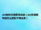 dnf制作天脊乾坤光剑（dnf天脊乾坤剑怎么把影子调出来）