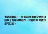 香菇和蘑菇在一块能吃吗 那肯定是可以的啊（香菇和蘑菇在一块能吃吗 那肯定是可以的）