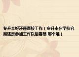 专升本好还是直接工作（专升本在学校容易还是参加工作以后容易 哪个难）