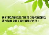 莪术油栓剂的功效与作用（莪术油栓的功效与作用 女孩子要好好保护自己）