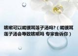 咳嗽可以喝银耳莲子汤吗?（喝银耳莲子汤会导致咳嗽吗 专家告诉你）