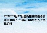 2022年9月17日最新相关报道消息 印度退出了上合吗 日本想加入上合组织吗