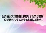 头条被永久封禁还能解封吗（头条号禁封一般都是永久吗 头条号被封无法解封吗）