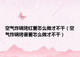空气炸锅烤红薯怎么做才不干（空气炸锅烤番薯怎么做才不干）