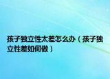 孩子独立性太差怎么办（孩子独立性差如何做）
