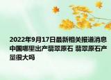 2022年9月17日最新相关报道消息 中国哪里出产翡翠原石 翡翠原石产量很大吗