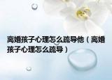 离婚孩子心理怎么疏导他（离婚孩子心理怎么疏导）
