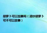 胡萝卜可以加姜吗（清炒胡萝卜可不可以放姜）