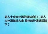 男人十全大补汤的做法窍门（男人大补汤做法大全 具体的补汤选择如下）