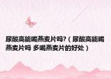 尿酸高能喝燕麦片吗?（尿酸高能喝燕麦片吗 多喝燕麦片的好处）
