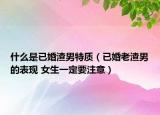 什么是已婚渣男特质（已婚老渣男的表现 女生一定要注意）