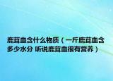 鹿茸血含什么物质（一斤鹿茸血含多少水分 听说鹿茸血很有营养）