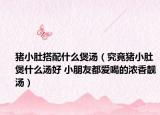 猪小肚搭配什么煲汤（究竟猪小肚煲什么汤好 小朋友都爱喝的浓香靓汤）